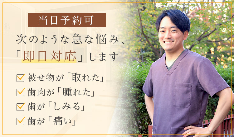 当日予約可 次のような急な悩み、「即日対応」します 被せ物が「取れた」・歯肉が「腫れた」・歯が「しみる」・歯が「痛い」
